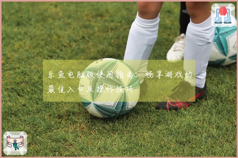 乐鱼电脑版使用指南:畅享游戏的最佳入口及操作技巧