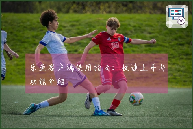 乐鱼客户端使用指南:快速上手与功能介绍