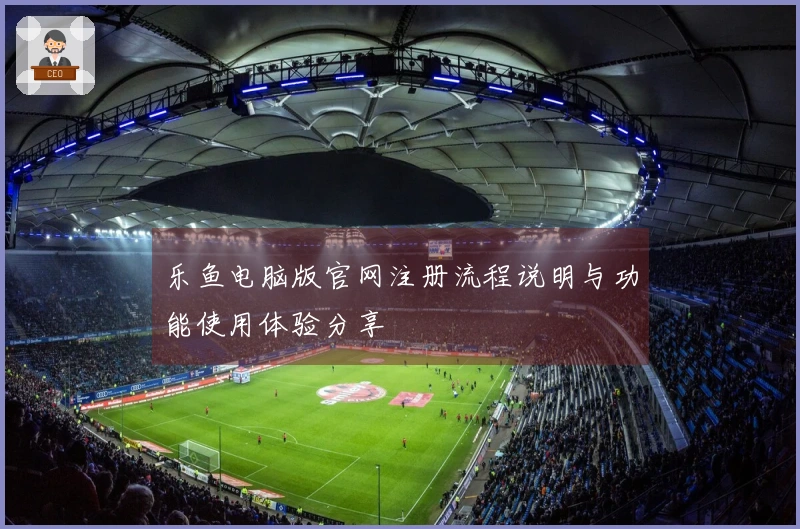 乐鱼电脑版官网注册流程说明与功能使用体验分享