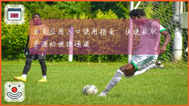 乐鱼应用入口使用指南：快速获取资源的便捷通道