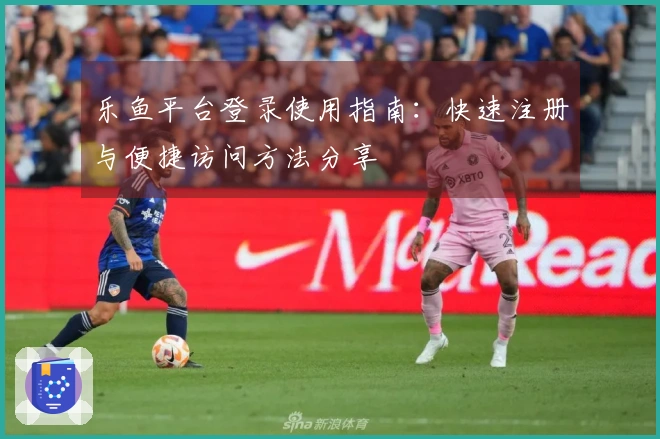乐鱼平台登录使用指南：快速注册与便捷访问方法分享
