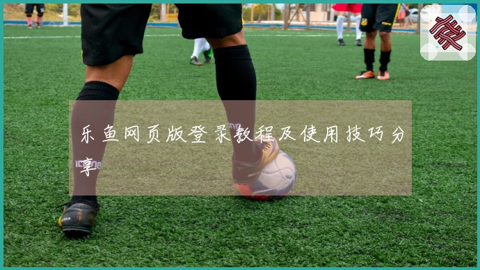 乐鱼网页版登录教程及使用技巧分享