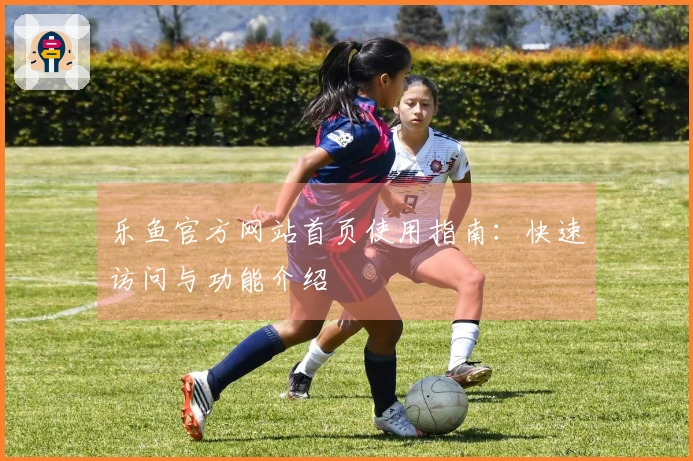 乐鱼官方网站首页使用指南：快速访问与功能介绍