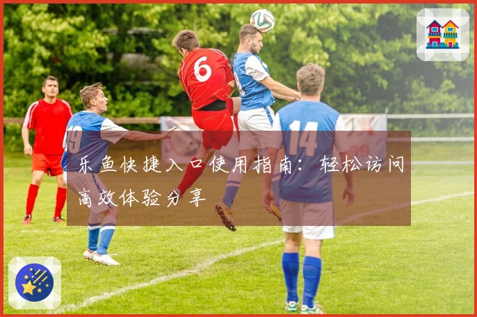 乐鱼快捷入口使用指南:轻松访问高效体验分享