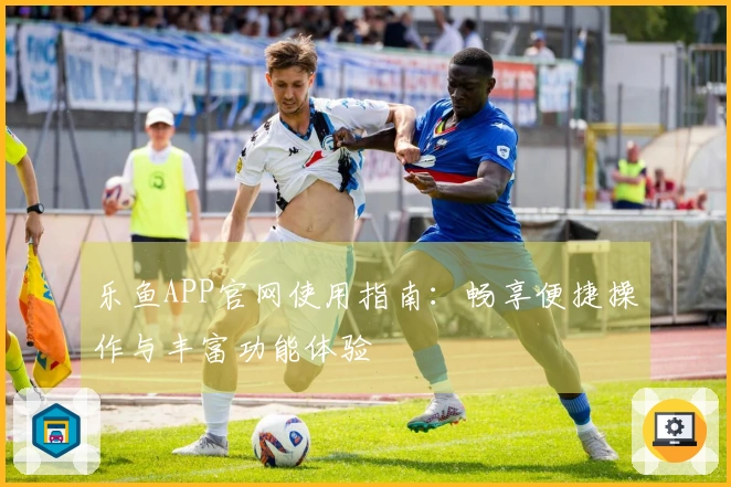 乐鱼APP官网使用指南：畅享便捷操作与丰富功能体验