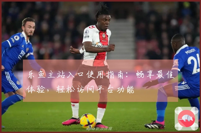 乐鱼主站入口使用指南:畅享最佳体验,轻松访问平台功能