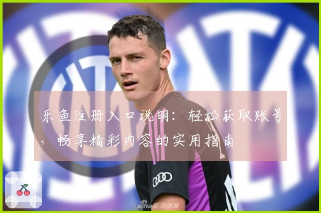 乐鱼注册入口说明：轻松获取账号，畅享精彩内容的实用指南