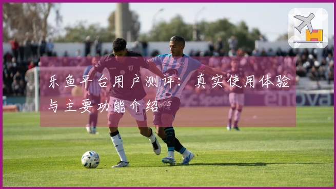 乐鱼平台用户测评：真实使用体验与主要功能介绍