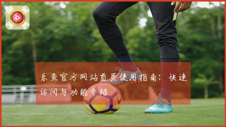 乐鱼官方网站首页使用指南:快速访问与功能介绍