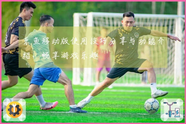 乐鱼移动版使用技巧分享与功能介绍，畅享游戏乐趣