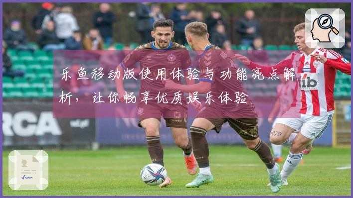 乐鱼移动版使用体验与功能亮点解析，让你畅享优质娱乐体验