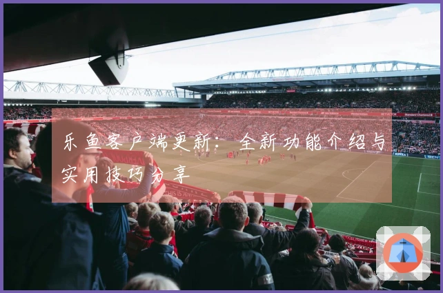 乐鱼客户端更新:全新功能介绍与实用技巧分享