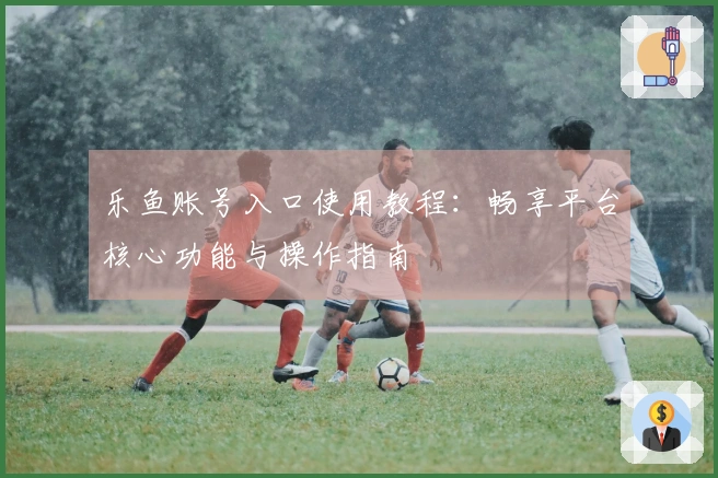 乐鱼账号入口使用教程：畅享平台核心功能与操作指南